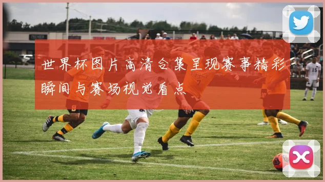 世界杯图片高清合集呈现赛事精彩瞬间与赛场视觉看点