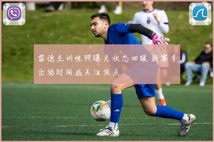 雷德王训练照曝光状态回暖 新赛季出场时间成关注焦点