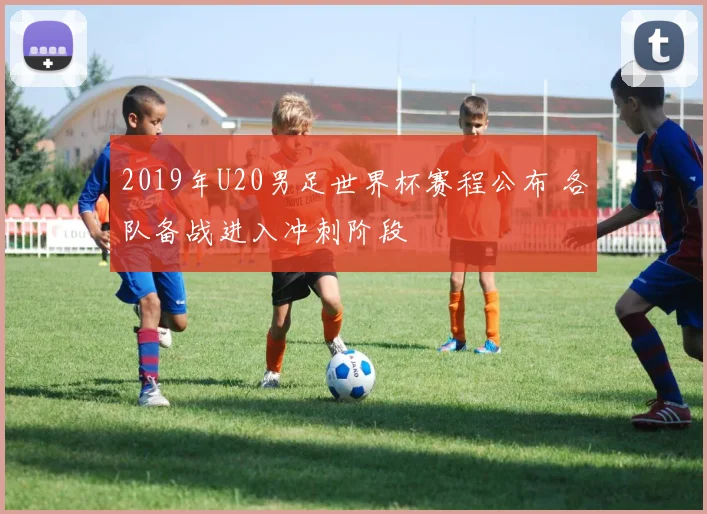 2019年U20男足世界杯赛程公布 各队备战进入冲刺阶段