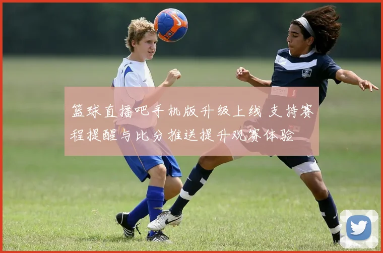 篮球直播吧手机版升级上线 支持赛程提醒与比分推送提升观赛体验