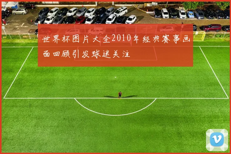 世界杯图片大全2010年经典赛事画面回顾引发球迷关注
