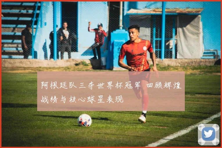 阿根廷队三夺世界杯冠军 回顾辉煌战绩与核心球星表现