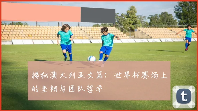 揭秘澳大利亚女篮：世界杯赛场上的坚韧与团队哲学