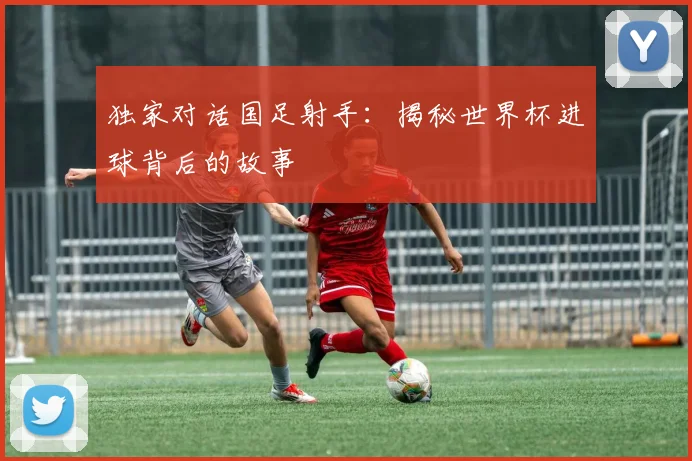 独家对话国足射手：揭秘世界杯进球背后的故事