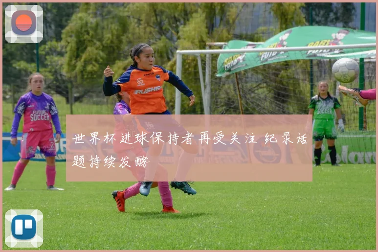 世界杯进球保持者再受关注 纪录话题持续发酵