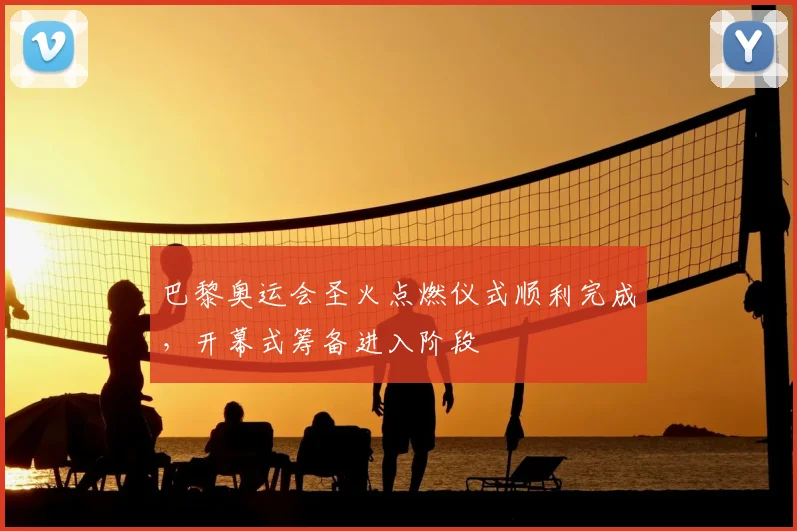巴黎奥运会圣火点燃仪式顺利完成，开幕式筹备进入阶段