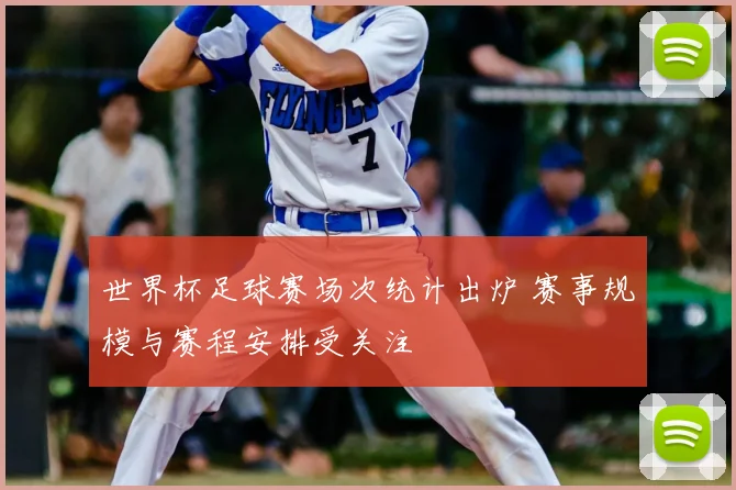 世界杯足球赛场次统计出炉 赛事规模与赛程安排受关注