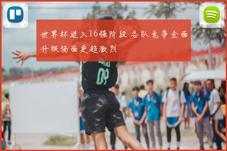 世界杯进入16强阶段 各队竞争全面升级场面更趋激烈