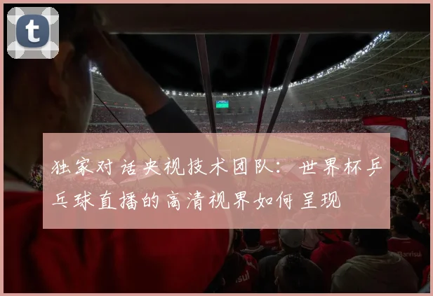 独家对话央视技术团队：世界杯乒乓球直播的高清视界如何呈现