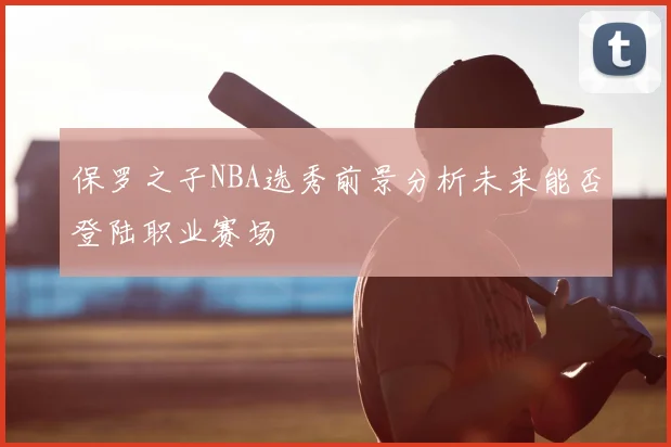 保罗之子NBA选秀前景分析未来能否登陆职业赛场