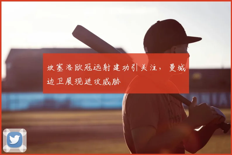 坎塞洛欧冠远射建功引关注，曼城边卫展现进攻威胁