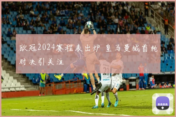 欧冠2024赛程表出炉 皇马曼城首轮对决引关注
