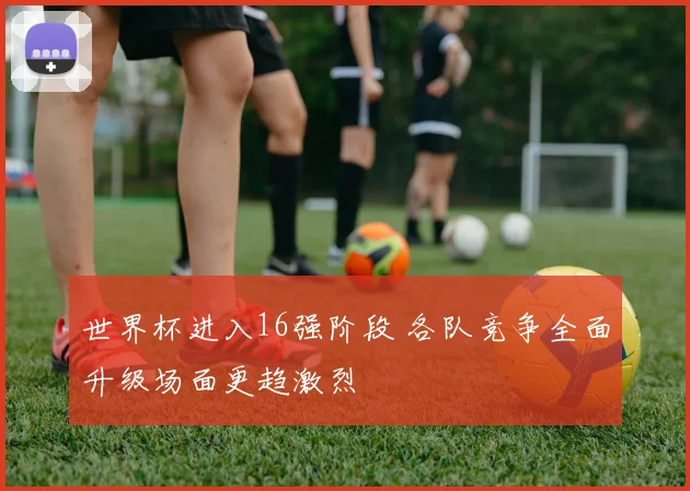 世界杯进入16强阶段 各队竞争全面升级场面更趋激烈
