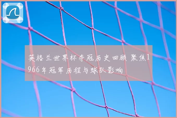 英格兰世界杯夺冠历史回顾 聚焦1966年冠军历程与球队影响