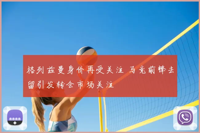 格列兹曼身价再受关注 马竞前锋去留引发转会市场关注