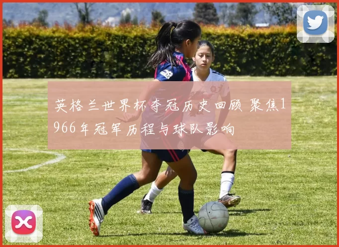 英格兰世界杯夺冠历史回顾 聚焦1966年冠军历程与球队影响