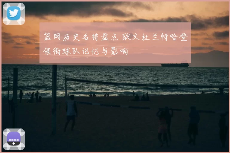 篮网历史名将盘点 欧文杜兰特哈登领衔球队记忆与影响