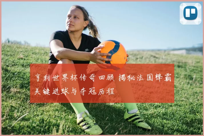 亨利世界杯传奇回顾 揭秘法国锋霸关键进球与夺冠历程