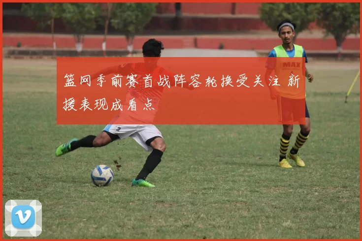 篮网季前赛首战阵容轮换受关注 新援表现成看点