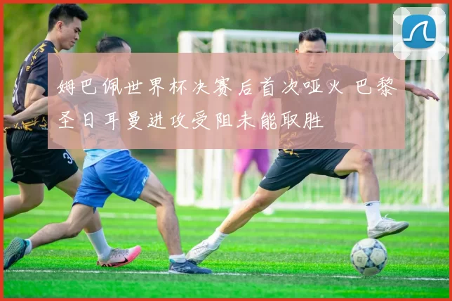 姆巴佩世界杯决赛后首次哑火 巴黎圣日耳曼进攻受阻未能取胜