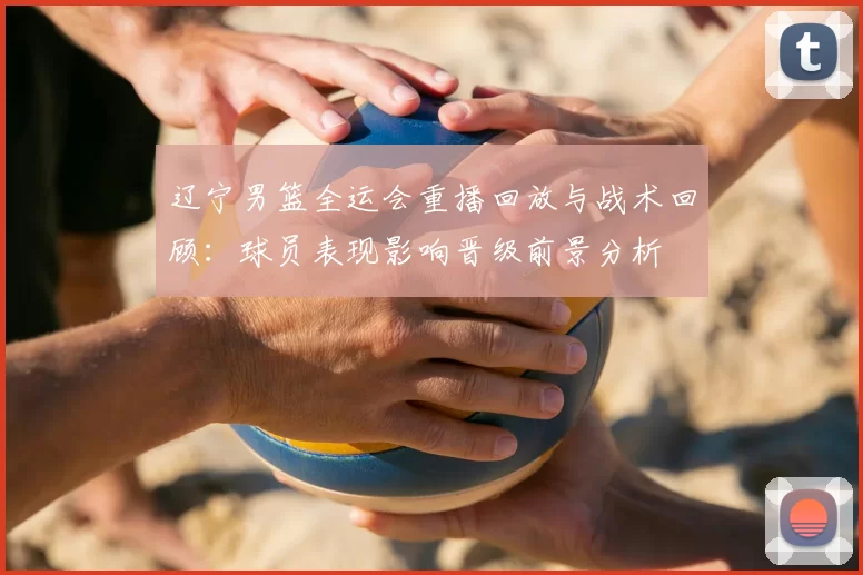 辽宁男篮全运会重播回放与战术回顾：球员表现影响晋级前景分析