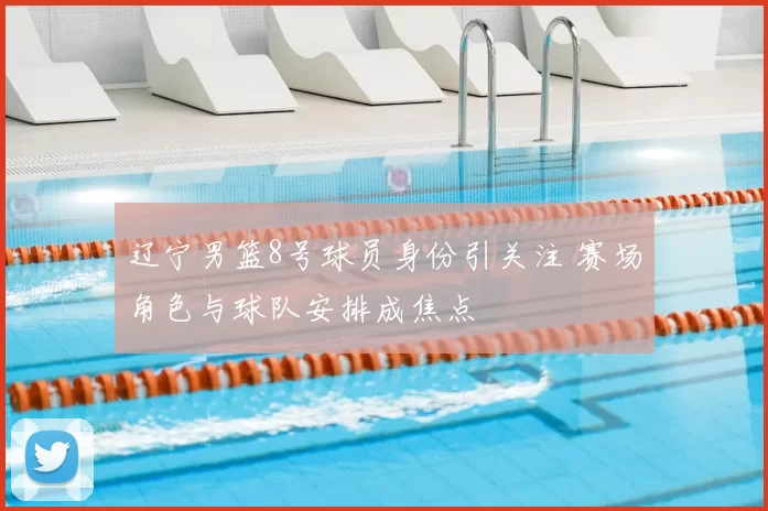 辽宁男篮8号球员身份引关注 赛场角色与球队安排成焦点