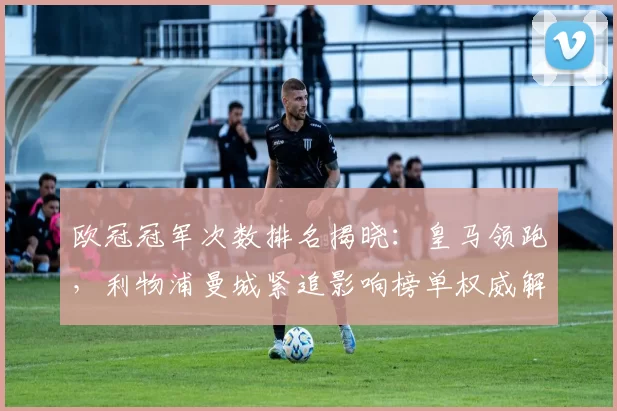 欧冠冠军次数排名揭晓:皇马领跑,利物浦曼城紧追影响榜单权威解读