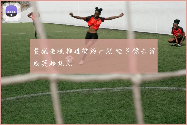 曼城老板推进续约计划 哈兰德去留成英超焦点