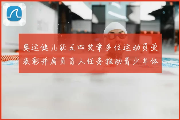 奥运健儿获五四奖章多位运动员受表彰并肩负育人任务推动青少年体育发展