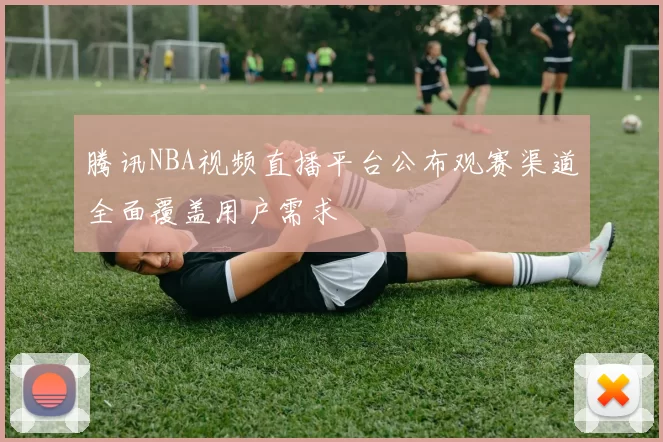 腾讯NBA视频直播平台公布观赛渠道全面覆盖用户需求