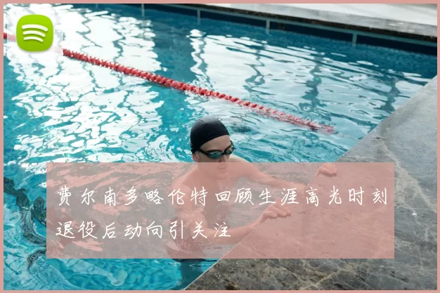 费尔南多略伦特回顾生涯高光时刻退役后动向引关注