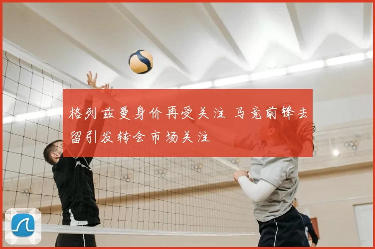 格列兹曼身价再受关注 马竞前锋去留引发转会市场关注