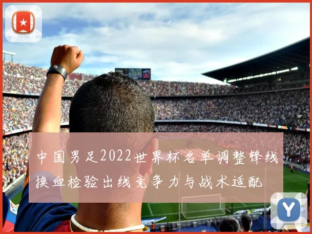 中国男足2022世界杯名单调整锋线换血检验出线竞争力与战术适配