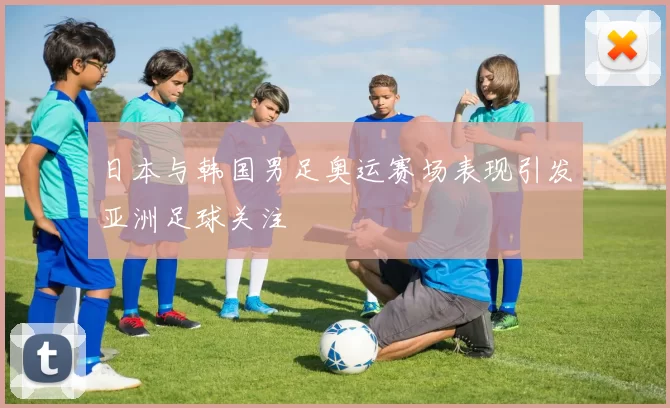 日本与韩国男足奥运赛场表现引发亚洲足球关注