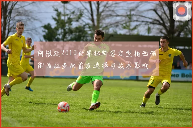 阿根廷2010世界杯阵容定型梅西领衔马拉多纳首发选择与战术影响