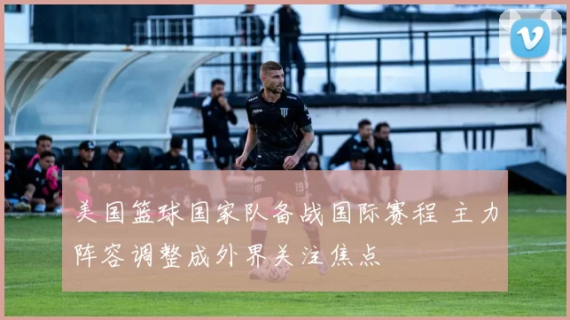 美国篮球国家队备战国际赛程 主力阵容调整成外界关注焦点