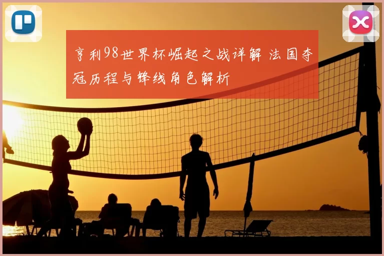 亨利98世界杯崛起之战详解 法国夺冠历程与锋线角色解析