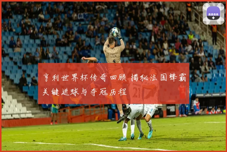 亨利世界杯传奇回顾 揭秘法国锋霸关键进球与夺冠历程