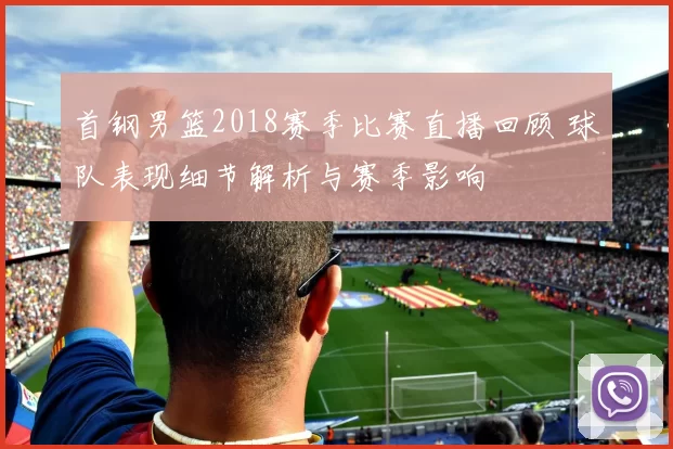 首钢男篮2018赛季比赛直播回顾 球队表现细节解析与赛季影响