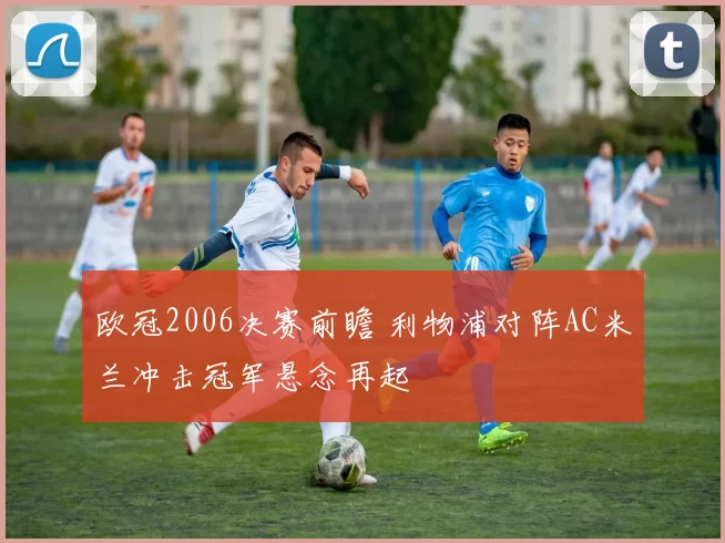 欧冠2006决赛前瞻 利物浦对阵AC米兰冲击冠军悬念再起