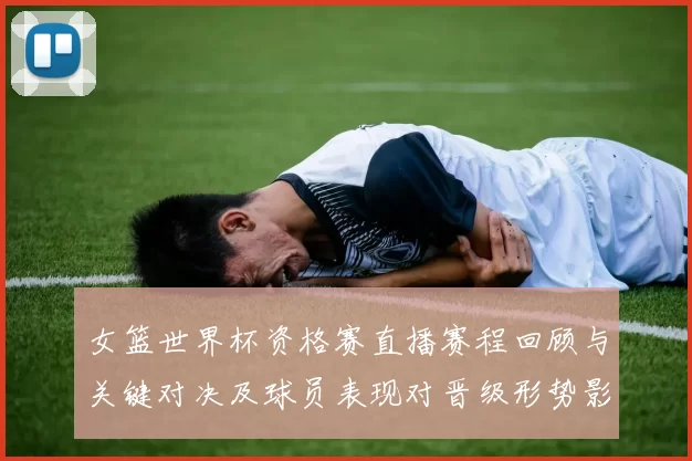 女篮世界杯资格赛直播赛程回顾与关键对决及球员表现对晋级形势影响