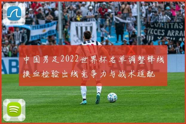 中国男足2022世界杯名单调整锋线换血检验出线竞争力与战术适配