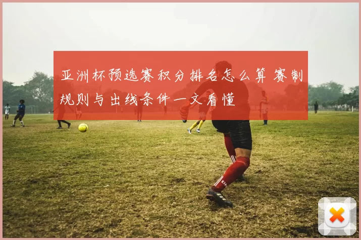 亚洲杯预选赛积分排名怎么算 赛制规则与出线条件一文看懂