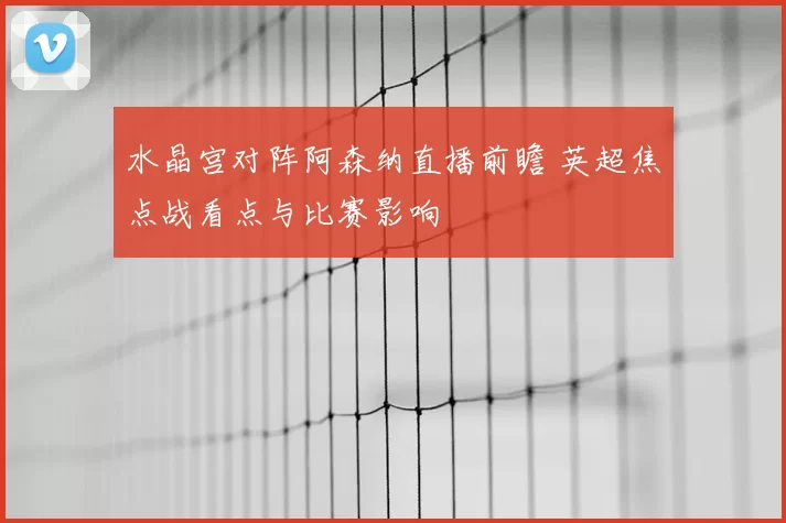 水晶宫对阵阿森纳直播前瞻 英超焦点战看点与比赛影响