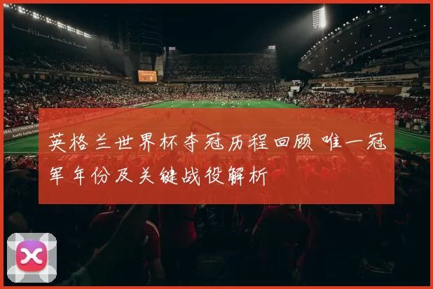 英格兰世界杯夺冠历程回顾 唯一冠军年份及关键战役解析