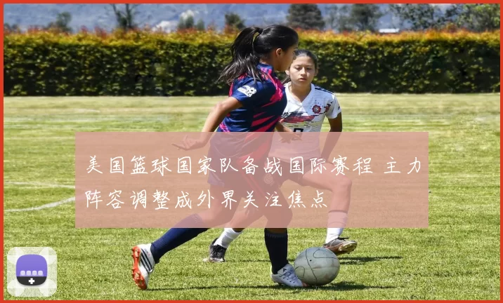 美国篮球国家队备战国际赛程 主力阵容调整成外界关注焦点