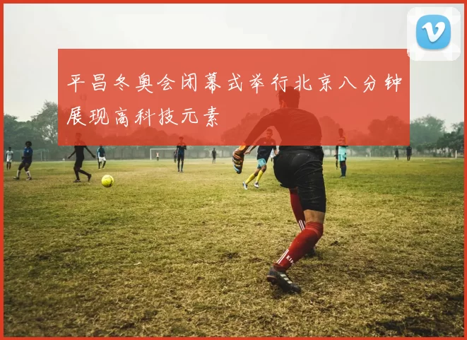 平昌冬奥会闭幕式举行北京八分钟展现高科技元素