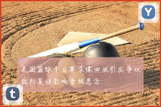 美国篮球季后赛录像回放引发争议裁判复核影响晋级悬念