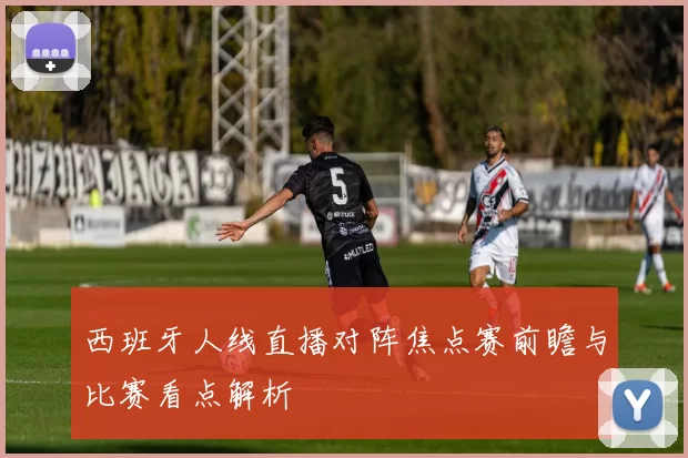 西班牙人线直播对阵焦点赛前瞻与比赛看点解析